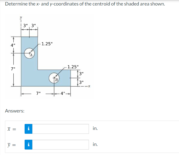 Determine the x- and y-coordinates of the centroid of the shaded area shown.
4"
7"
Answers:
X =
3" 3"
y =
MI
i
MI
-1.25"
7"
B
4"-
1.25"
3"
3"
-x
in.
in.