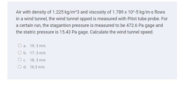 Air with density of 1.225 kg/m^3 and viscosity of 1.789 x 10^-5 kg/m-s flows
in a wind tunnel, the wind tunnel spped is measured with Pitot tube probe. For
a certain run, the stagantion pressure is measured to be 472.6 Pa gage and
the statric pressure is 15.43 Pa gage. Calculate the wind tunnel speed.
O a. 19.3 m/s
O b. 17.3 m/s
O c. 18.3 m/s
O d. 16.3 m/s
