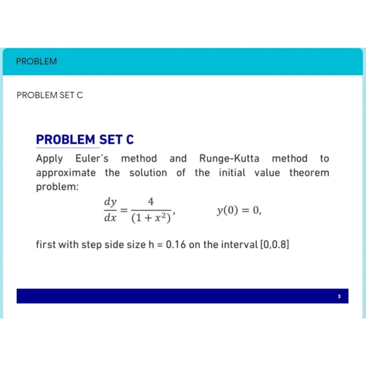 PROBLEM
PROBLEM SET C
PROBLEM SET C
Apply Euler's method and Runge-Kutta method to
approximate the solution of the initial value theorem
problem:
dy
4
y(0) = 0,
dx¯ (1+x²)'
first with step side size h = 0.16 on the interval [0,0.8]
%3D
