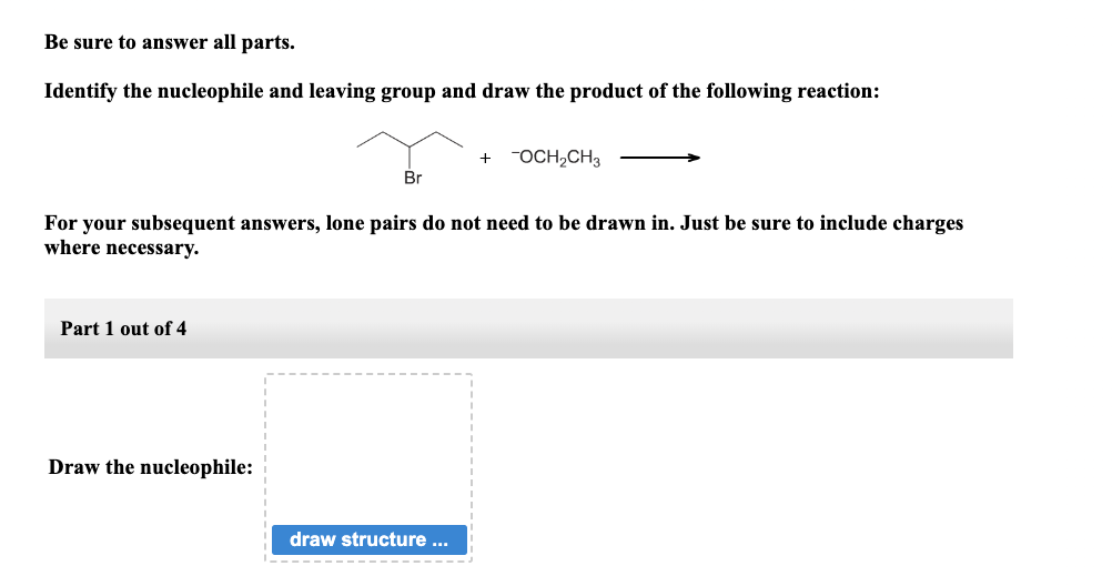 Be sure to answer all parts.
Identify the nucleophile and leaving group and draw the product of the following reaction:
Part 1 out of 4
Br
For your subsequent answers, lone pairs do not need to be drawn in. Just be sure to include charges
where necessary.
Draw the nucleophile:
+ -OCH₂CH3
draw structure ...