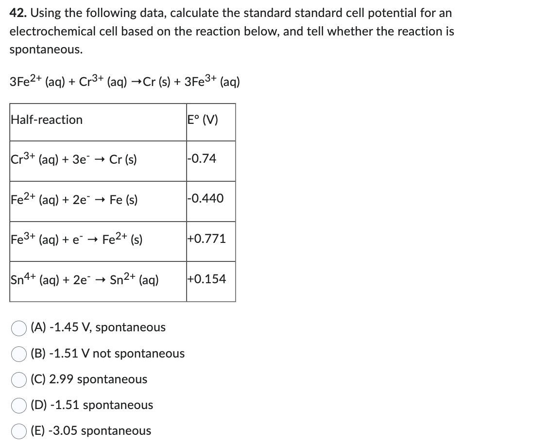 42. Using the following data, calculate the standard standard cell potential for an
electrochemical cell based on the reaction below, and tell whether the reaction is
spontaneous.
3Fe2+ (aq) + Cr3+ (aq) →Cr (s) + 3Fe³+ (aq)
Half-reaction
Cr3+ (aq) + 3e →→ Cr (s)
Fe2+ (aq) + 2e → Fe (s)
Fe3+ (aq) + e → Fe²+ (s)
Sn4+ (aq) + 2e
Sn²+ (aq)
(A) -1.45 V, spontaneous
(B) -1.51 V not spontaneous
(C) 2.99 spontaneous
(D) -1.51 spontaneous
(E) -3.05 spontaneous
E° (V)
-0.74
-0.440
+0.771
+0.154