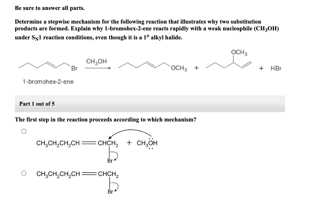 Be sure to answer all parts.
Determine a stepwise mechanism for the following reaction that illustrates why two substitution
products are formed. Explain why 1-bromohex-2-ene reacts rapidly with a weak nucleophile (CH3OH)
under SÃ1 reaction conditions, even though it is a 1° alkyl halide.
Br
1-bromohex-2-ene
Part 1 out of 5
CH₂OH
The first step in the reaction proceeds according to which mechanism?
CH3CH₂CH₂CH =CHCH₂ + CH3OH
CH₂CH₂CH₂CH
Br
CHCH₂
OCH3 +
Br
OCH 3
+ HBr