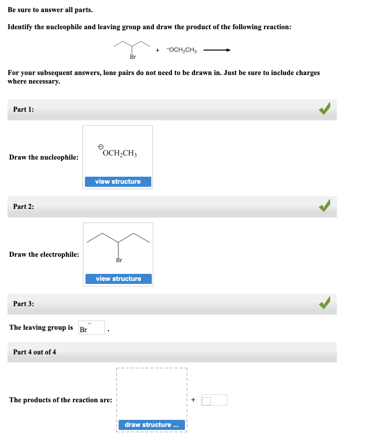 Be sure to answer all parts.
Identify the nucleophile and leaving group and draw the product of the following reaction:
For your subsequent answers, lone pairs do not need to be drawn in. Just be sure to include charges
where necessary.
Part 1:
Draw the nucleophile:
Part 2:
Draw the electrophile:
Part 3:
The leaving group is Br
Part 4 out of 4
OCH₂CH3
view structure
Br
view structure
The products of the reaction are:
+ -OCH₂CH₂
draw structure ...