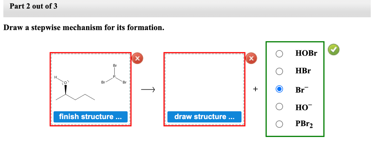 Part 2 out of 3
Draw a stepwise mechanism for its formation.
Br
Br
finish structure ...
Br
draw structure ...
+
HOBr
HBr
Br
HO
PBr₂