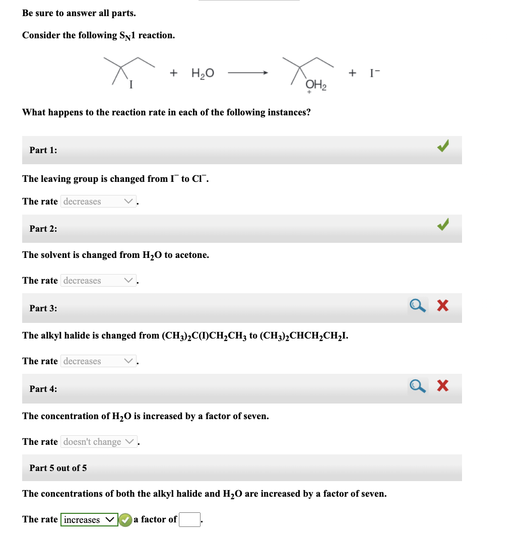 Be sure to answer all parts.
Consider the following SN1 reaction.
Part 1:
What happens to the reaction rate in each of the following instances?
The leaving group is changed from I to CI.
The rate decreases
Part 2:
The solvent is changed from H₂O to acetone.
The rate decreases
Part 3:
+ H₂O
The rate decreases
Part 4:
The alkyl halide is changed from (CH3)2C(I)CH₂CH3 to (CH3)2CHCH₂CH₂I.
The concentration of H₂O is increased by a factor of seven.
The rate doesn't change ✓
Part 5 out of 5
OH₂
The rate increases
+ I-
The concentrations of both the alkyl halide and H₂O are increased by a factor of seven.
a factor of
ох
ох