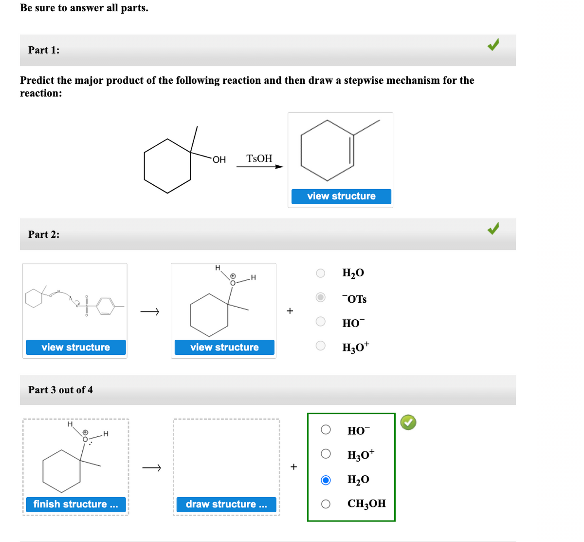 Be sure to answer all parts.
Part 1:
Predict the major product of the following reaction and then draw a stepwise mechanism for the
reaction:
Part 2:
view structure
Part 3 out of 4
H
finish structure ...
das
OH
↑
H
TSOH
H
view structure
draw structure ...
view structure
H₂O
OTS
HO™
H3O+
HO™
H3O+
H₂O
CH3OH