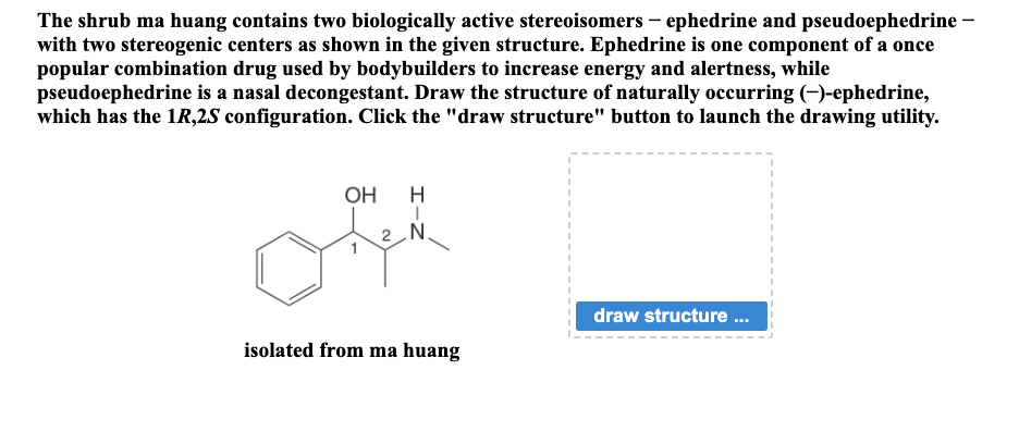 The shrub ma huang contains two biologically active stereoisomers - ephedrine and pseudoephedrine -
with two stereogenic centers as shown in the given structure. Ephedrine is one component of a once
popular combination drug used by bodybuilders to increase energy and alertness, while
pseudoephedrine is a nasal decongestant. Draw the structure of naturally occurring (-)-ephedrine,
which has the 1R,2S configuration. Click the "draw structure" button to launch the drawing utility.
OH H
2 N
isolated from ma huang
draw structure ...