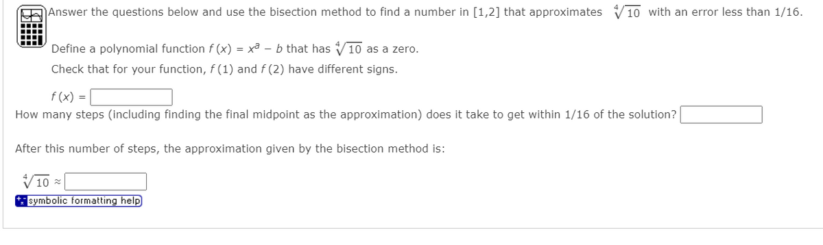 Answer the questions below and use the bisection method to find a number in [1,2] that approximates V1o with an error less than 1/16.
Define a polynomial function f (x) = xa – b that has V10 as a zero.
Check that for your function, f (1) and f (2) have different signs.
f (x) =
How many steps (including finding the final midpoint as the approximation) does it take to get within 1/16 of the solution?
After this number of steps, the approximation given by the bisection method is:
V10 x
symbolic formatting help
