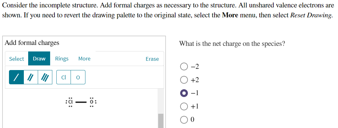 Consider the incomplete structure. Add formal charges as necessary to the structure. All unshared valence electrons are
shown. If you need to revert the drawing palette to the original state, select the More menu, then select Reset Drawing.
Add formal charges
What is the net charge on the species?
Select
Draw
Rings
More
Erase
-2
Cl
+2
-1
+1
O O O
:0:
