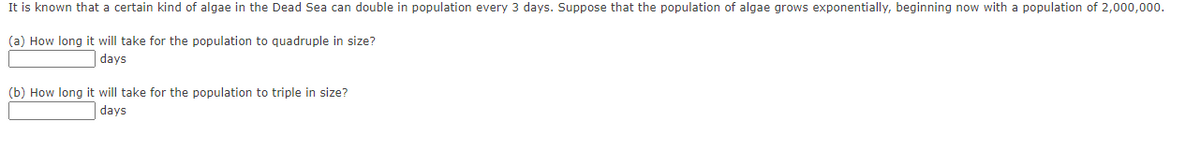 It is known that a certain kind of algae in the Dead Sea can double in population every 3 days. Suppose that the population of algae grows exponentially, beginning now with a population of 2,000,000.
(a) How long it will take for the population to quadruple in size?
days
(b) How long it will take for the population to triple in size?
days
