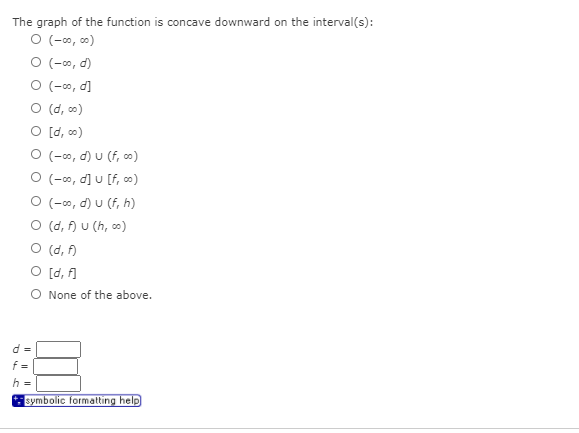 The graph of the function is concave downward on the interval(s):
O (-0, co0)
O (-∞, d)
O (-0, d]
O (d, o)
O [d, o)
O (-0, d) u (f, co)
O (-0, d] u [f, co)
O (-0, d) U (f, h)
O (d, f) u (h, co)
O (d, f)
O [d, f]
O None of the above.
d =
f =
h =
symbolic formatting help
I| ||
