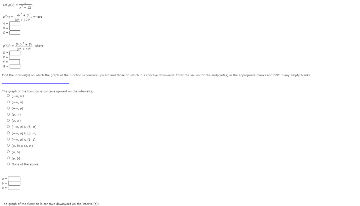 Let g(x) = 12
g'(x) = Ax + B_, where
2+ 12)C'
A =
B =
C =
9"(x) = D , where
D =
E =
F =
G =
Find the interval(s) on which the graph of the function is concave upward and those on which it is concave downward. Enter the values for the endpoint(s) in the appropriate blanks and DNE in any empty blanks.
The graph of the function is concave upward on the interval(s):
O (-0, c0)
O (-0, a)
O (-00, a]
O (a, co)
O [a, co)
O (-o, a) u (b, )
O (-0, a] u [b, co)
O (-0, a) u (b, c)
O (a, b) u (c, 0)
O (a, b)
O [a, b]
O None of the above.
b =
C =
The graph of the function is concave downward on the interval(s):
