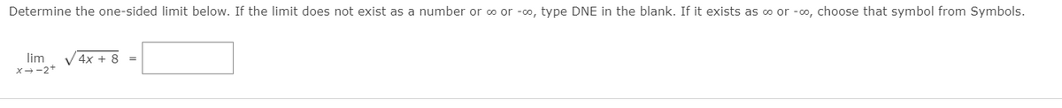 Determine the one-sided limit below. If the limit does not exist as a number or o or -o, type DNE in the blank. If it exists as o or -o, choose that symbol from Symbols.
lim
x--2+
V 4x + 8
