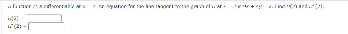 A function H is differentiable at x = 2. An equation for the line tangent to the graph of H at x = 2 is 9x + 4y = 2. Find H(2) and H' (2).
H(2) =
H' (2) =
