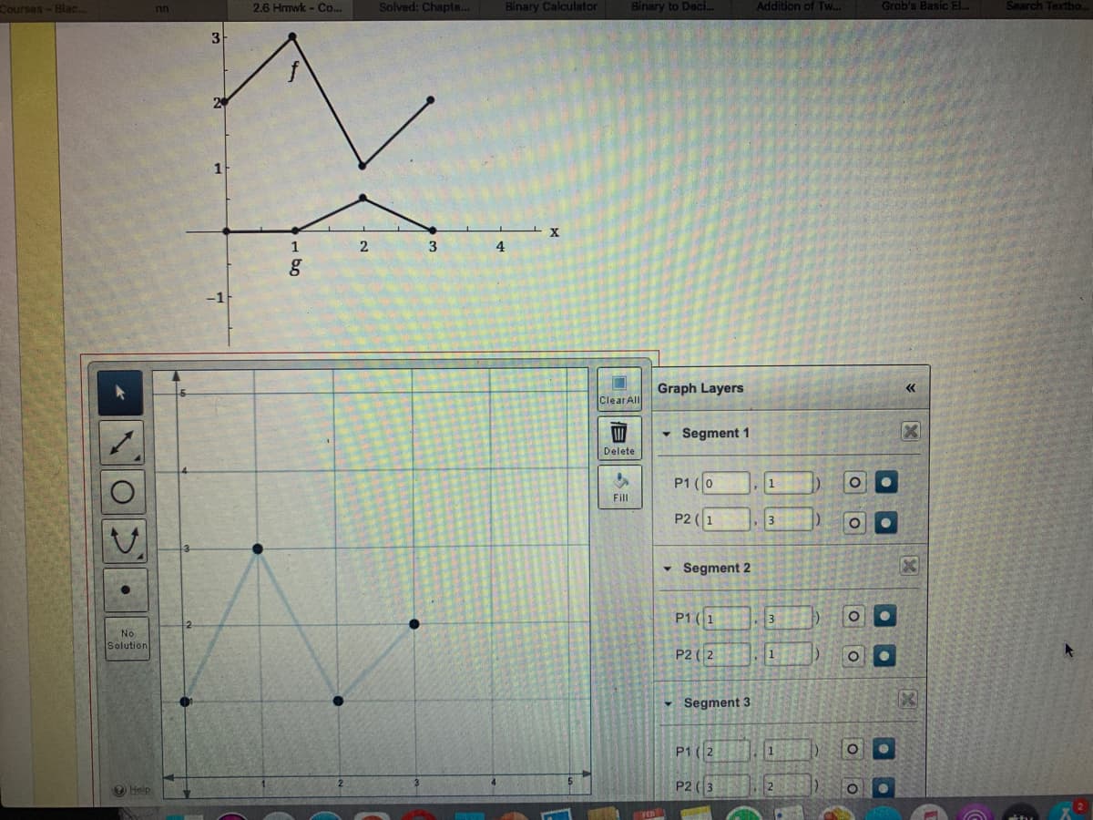 Courses-Blac...
2,6 Hmwk - Co...
Solved: Chapte...
Binary Calculator
Binary to Deci...
Addition of Tw..
Grob's Basic EL.
Search Textho.
nn
3
1
4
Graph Layers
Clear All
- Segment 1
Delete
P1 (0
Fill
P2 (1
3
- Segment 2
P1(1
3
No
Solution
P2 (2
1
Segment 3
P1 (2
P2 (3
Help
- b0
