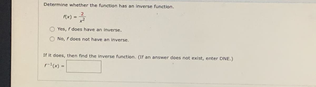 Determine whether the function has an inverse function.
2
f(x) =
x2
Yes, f does have an inverse.
O No, f does not have an inverse.
If it does, then find the inverse function. (If an answer does not exist, enter DNE.)
r(x) =
