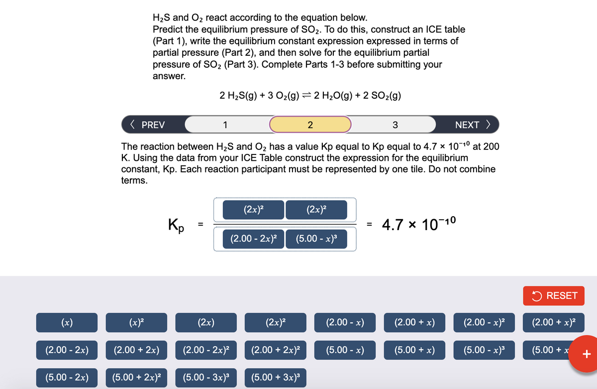 H2S and O2 react according to the equation below.
Predict the equilibrium pressure of SO2. To do this, construct an ICE table
(Part 1), write the equilibrium constant expression expressed in terms of
partial pressure (Part 2), and then solve for the equilibrium partial
pressure of SO2 (Part 3). Complete Parts 1-3 before submitting your
answer.
2 H2S(g) + 3 O2(g) =2 H20(g) + 2 SO2(g)
( PREV
1
3
NEXT >
The reaction between H2S and O2 has a value Kp equal to Kp equal to 4.7 x 101° at 200
K. Using the data from your ICE Table construct the expression for the equilibrium
constant, Kp. Each reaction participant must be represented by one tile. Do not combine
terms.
(2x)?
(2x)?
Kp
4.7 x 10 10
%3D
%3D
(2.00 - 2x)?
(5.00 - x)°
5 RESET
(x)
(x)²
(2x)
(2x)?
(2.00 - x)
(2.00 + x)
(2.00 - x)?
(2.00 + x)?
(2.00 - 2x)
(2.00 + 2x)
(2.00 - 2x)²
(2.00 + 2x)²
(5.00 - x)
(5.00 + x)
(5.00 - x)3
(5.00 + x
+
(5.00 - 2x)
(5.00 + 2x)?
(5.00 - 3x)
(5.00 + 3x)°
