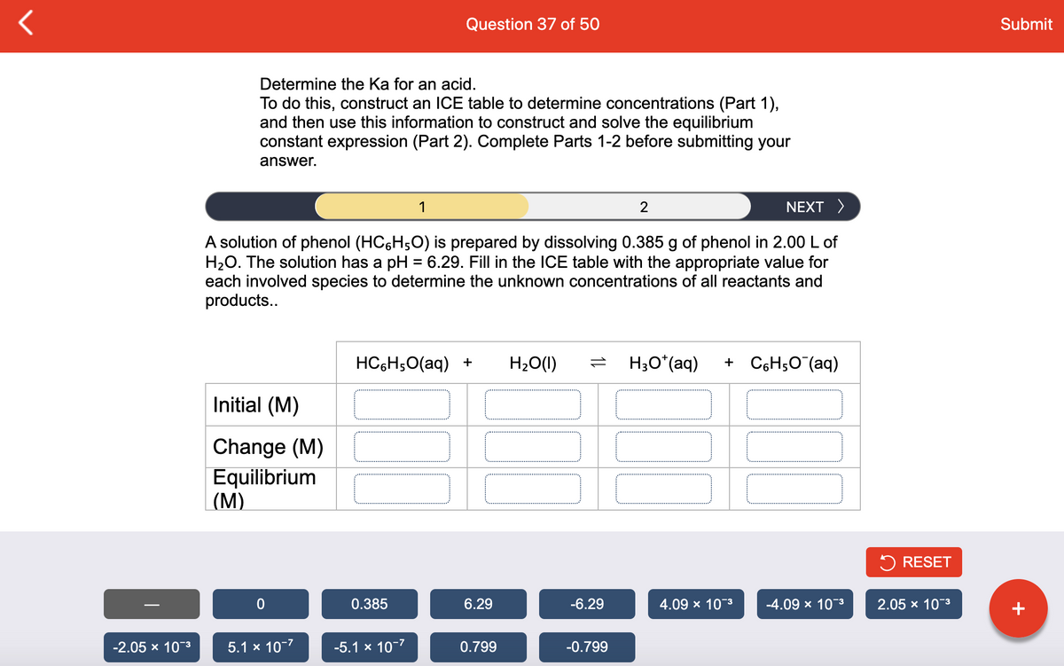 Question 37 of 50
Submit
Determine the Ka for an acid.
To do this, construct an ICE table to determine concentrations (Part 1),
and then use this information to construct and solve the equilibrium
constant expression (Part 2). Complete Parts 1-2 before submitting your
answer.
1
2
NEXT >
A solution of phenol (HC6H;O) is prepared by dissolving 0.385 g of phenol in 2.00 L of
H2O. The solution has a pH = 6.29. Fill in the ICE table with the appropriate value for
each involved species to determine the unknown concentrations of all reactants and
products..
HC6H;0(aq) +
H20(1)
H;O*(aq)
+ C6H5O (aq)
Initial (M)
Change (M)
Equilibrium
(М)
5 RESET
0.385
6.29
-6.29
4.09 x 10-3
-4.09 x 10-3
2.05 x 10-3
+
-2.05 х 10"3
5.1 x 10-7
-5.1 x 10-7
0.799
-0.799
