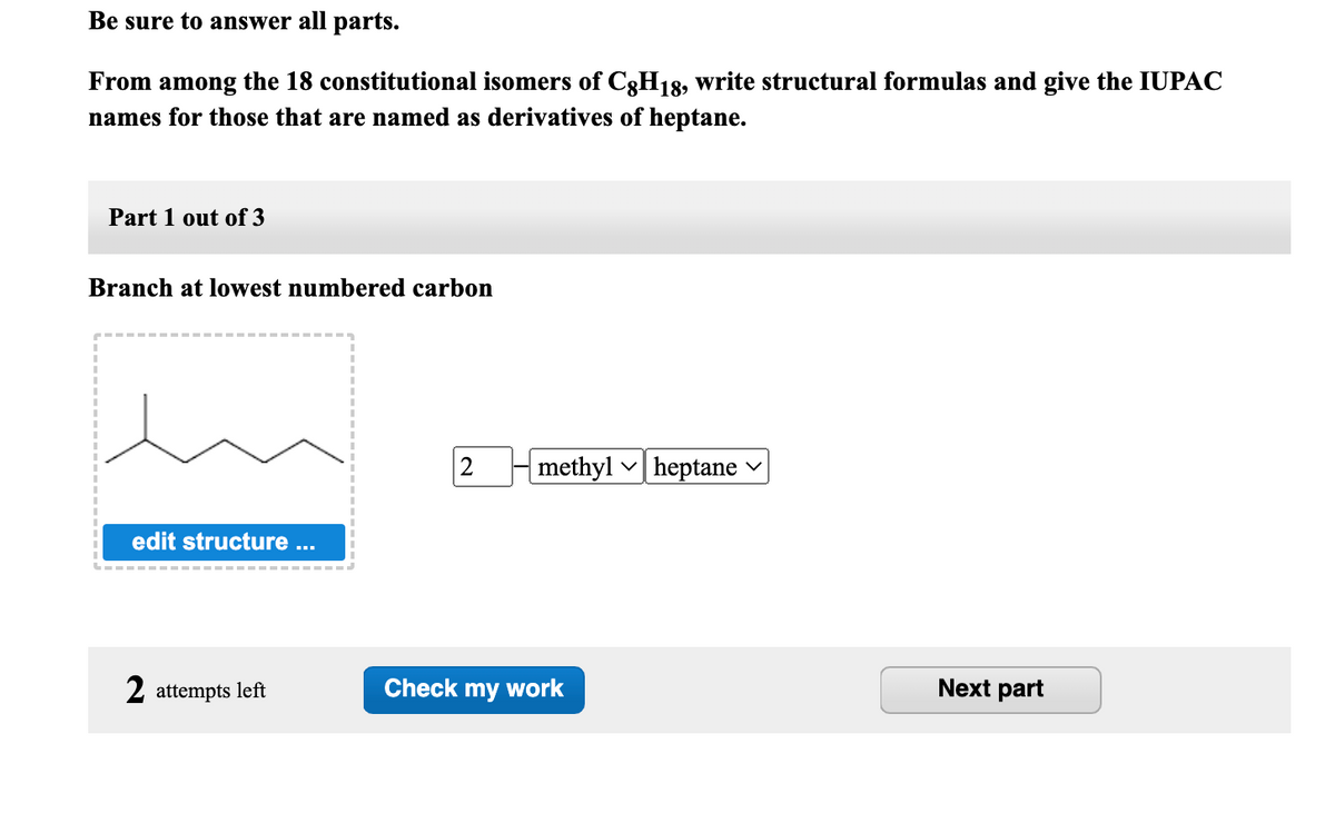 Be sure to answer all parts.
From among the 18 constitutional isomers of C8H18, write structural formulas and give the IUPAC
names for those that are named as derivatives of heptane.
Part 1 out of 3
Branch at lowest numbered carbon
edit structure ...
2 attempts left
2
methylheptane
Check my work
Next part