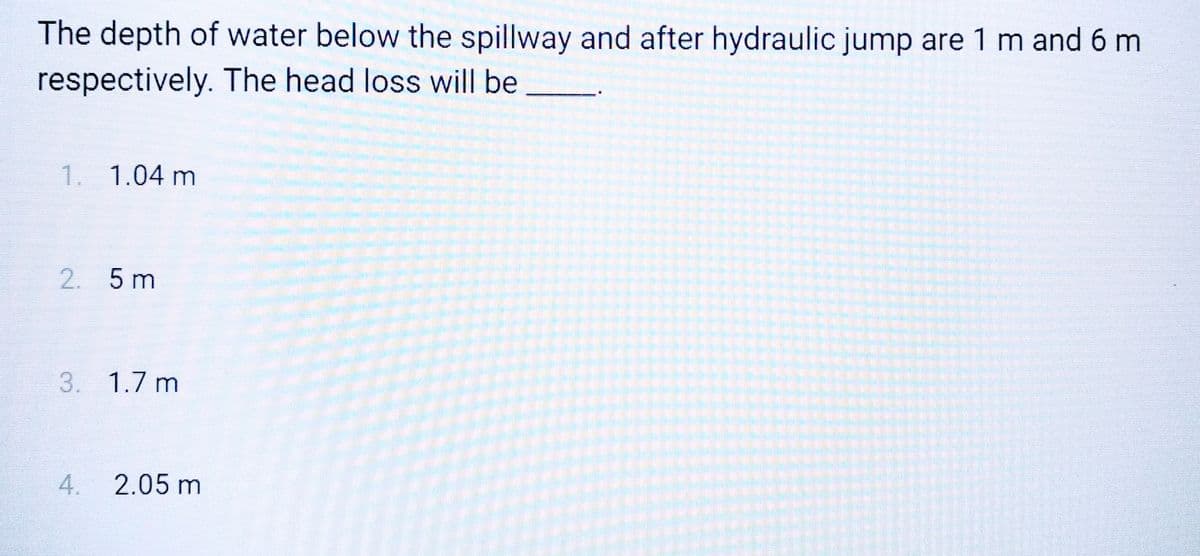 The depth of water below the spillway and after hydraulic jump are 1 m and 6 m
respectively. The head loss will be
1. 1.04 m
2. 5 m
3. 1.7 m
4.
2.05 m