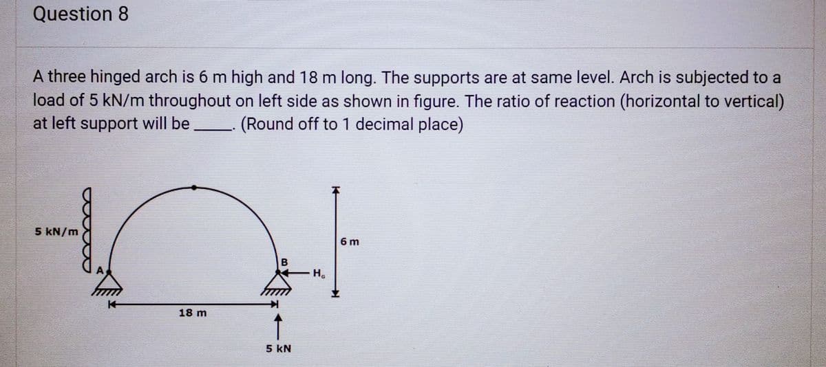 Question 8
A three hinged arch is 6 m high and 18 m long. The supports are at same level. Arch is subjected to a
load of 5 kN/m throughout on left side as shown in figure. The ratio of reaction (horizontal to vertical)
at left support will be (Round off to 1 decimal place)
5 kN/m
14
18 m
B
5 KN
H₂
14
6 m