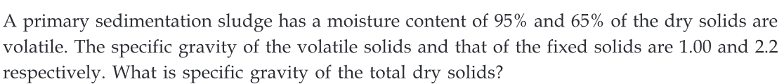 A primary sedimentation sludge has a moisture content of 95% and 65% of the dry solids are
volatile. The specific gravity of the volatile solids and that of the fixed solids are 1.00 and 2.2
respectively. What is specific gravity of the total dry solids?