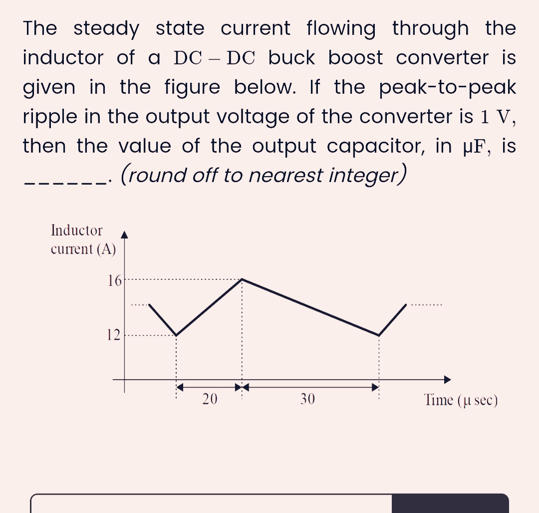 The steady state current flowing through the
inductor of a DC-DC buck boost converter is
given in the figure below. If the peak-to-peak
ripple in the output voltage of the converter is 1 V,
then the value of the output capacitor, in µF, is
(round off to nearest integer)
Inductor
current (A)
16
12
20
30
Time (μ sec)