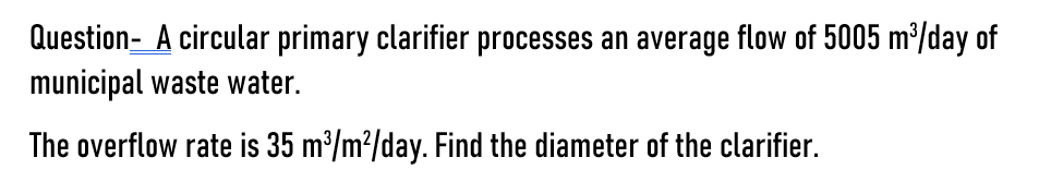 Question- A circular primary clarifier processes an average flow of 5005 m³/day of
municipal waste water.
The overflow rate is 35 m³/m²/day. Find the diameter of the clarifier.