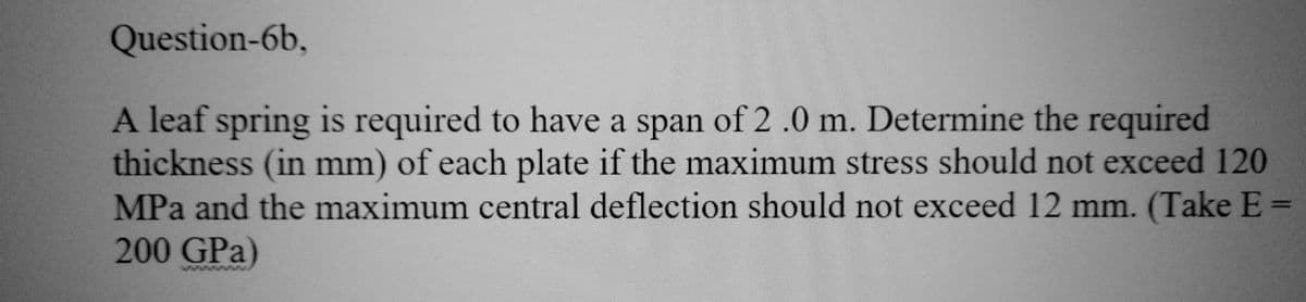 Question-6b,
A leaf spring is required to have a span of 2.0 m. Determine the required
thickness (in mm) of each plate if the maximum stress should not exceed 120
MPa and the maximum central deflection should not exceed 12 mm. (Take E
200 GPa)