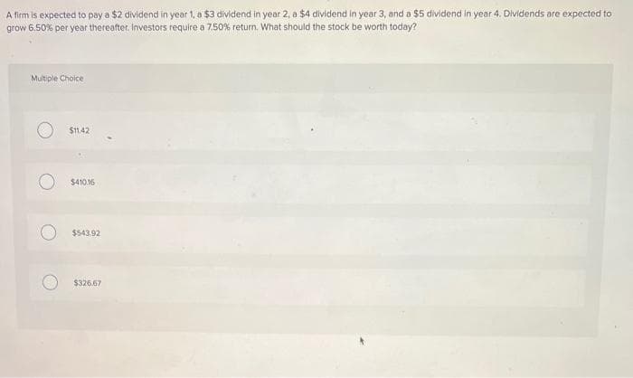 A firm is expected to pay a $2 dividend in year 1, a $3 dividend in year 2, a $4 dividend in year 3, and a $5 dividend in year 4. Dividends are expected to
grow 6.50% per year thereafter. Investors require a 7.50% return. What should the stock be worth today?
Multiple Choice
$11.42
$410.16
$543.92
$326.67