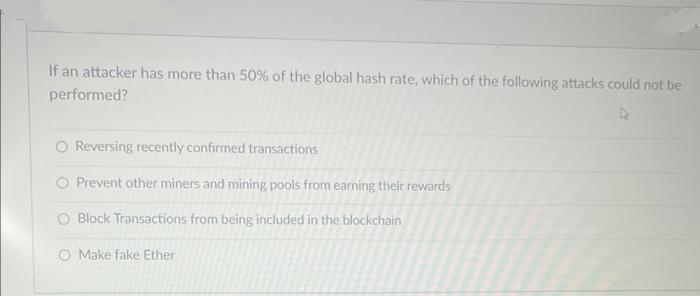 If an attacker has more than 50% of the global hash rate, which of the following attacks could not be
performed?
O Reversing recently confirmed transactions
O Prevent other miners and mining pools from earning their rewards
O Block Transactions from being included in the blockchain
O Make fake Ether