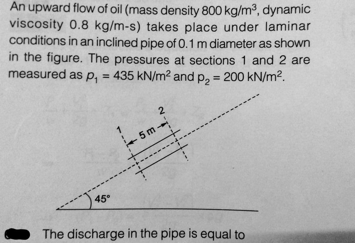 An upward flow of oil (mass density 800 kg/m³, dynamic
viscosity 0.8 kg/m-s) takes place under laminar
conditions in an inclined pipe of 0.1 m diameter as shown
in the figure. The pressures at sections 1 and 2 are
measured as p₁ = 435 kN/m² and p₂ = 200 kN/m².
45°
__*-~
-5m-
The discharge in the pipe is equal to