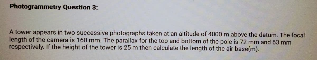Photogrammetry Question 3:
A tower appears in two successive photographs taken at an altitude of 4000 m above the datum. The focal
length of the camera is 160 mm. The parallax for the top and bottom of the pole is 72 mm and 63 mm
respectively. If the height of the tower is 25 m then calculate the length of the air base(m).