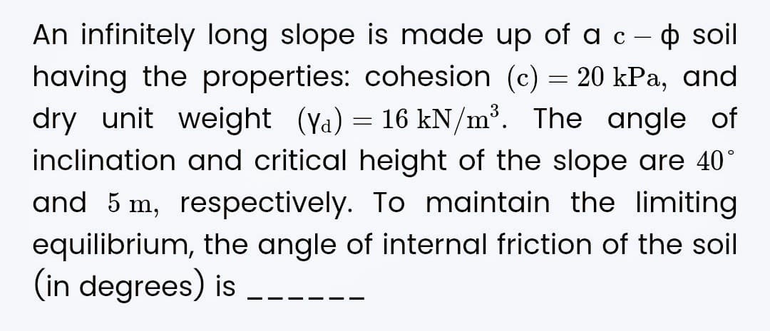 soil
An infinitely long slope is made up of a c -
having the properties: cohesion (c) = 20 kPa, and
dry unit weight (Ya) = 16 kN/m³. The angle of
inclination and critical height of the slope are 40°
and 5 m, respectively. To maintain the limiting
equilibrium, the angle of internal friction of the soil
(in degrees) is