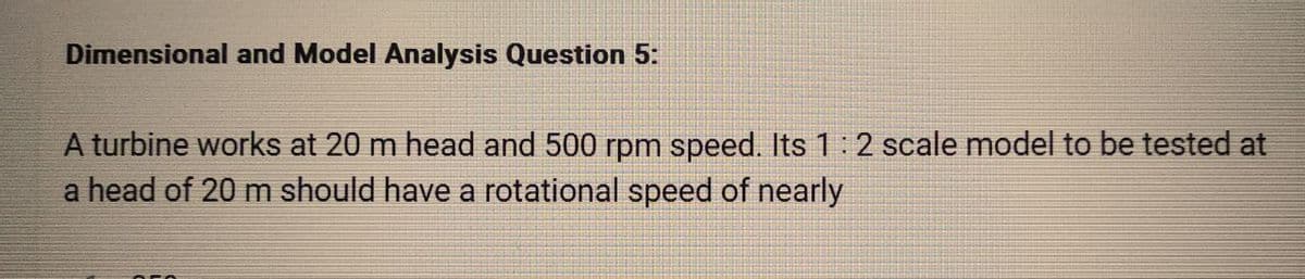 Dimensional and Model Analysis Question 5:
A turbine works at 20 m head and 500 rpm speed. Its 1:2 scale model to be tested at
a head of 20 m should have a rotational speed of nearly