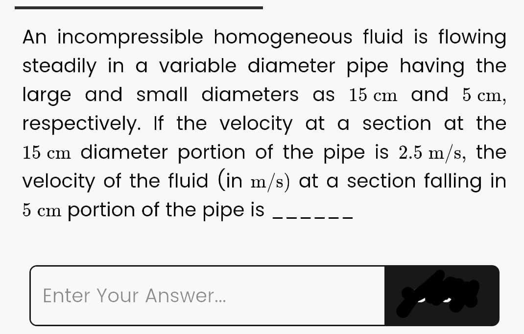 An incompressible homogeneous fluid is flowing
steadily in a variable diameter pipe having the
large and small diameters as 15 cm and 5 cm,
respectively. If the velocity at a section at the
15 cm diameter portion of the pipe is 2.5 m/s, the
velocity of the fluid (in m/s) at a section falling in
5 cm portion of the pipe is
Enter Your Answer...