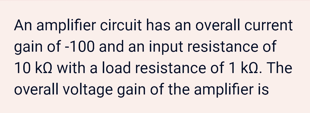 An amplifier circuit has an overall current
gain of -100 and an input resistance of
10 kQ with a load resistance of 1 kQ. The
overall voltage gain of the amplifier is