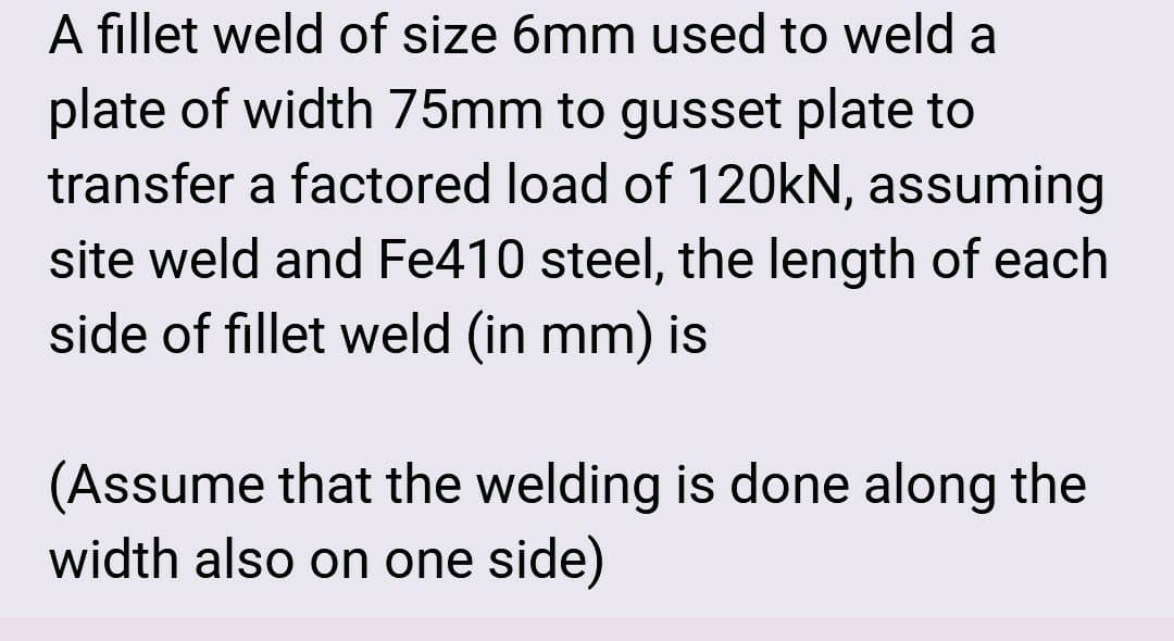 A fillet weld of size 6mm used to weld a
plate of width 75mm to gusset plate to
transfer a factored load of 120kN, assuming
site weld and Fe410 steel, the length of each
side of fillet weld (in mm) is
(Assume that the welding is done along the
width also on one side)