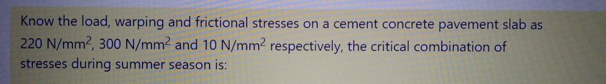Know the load, warping and frictional stresses on a cement concrete pavement slab as
220 N/mm², 300 N/mm² and 10 N/mm2 respectively, the critical combination of
stresses during summer season is: