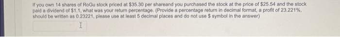 If you own 14 shares of RoGu stock priced at $35.30 per shareand you purchased the stock at the price of $25.54 and the stock
paid a dividend of $1.1, what was your return percentage. (Provide a percentage return in decimal format, a profit of 23.221%,
should be written as 0.23221, please use at least 5 decimal places and do not use $ symbol in the answer)
I