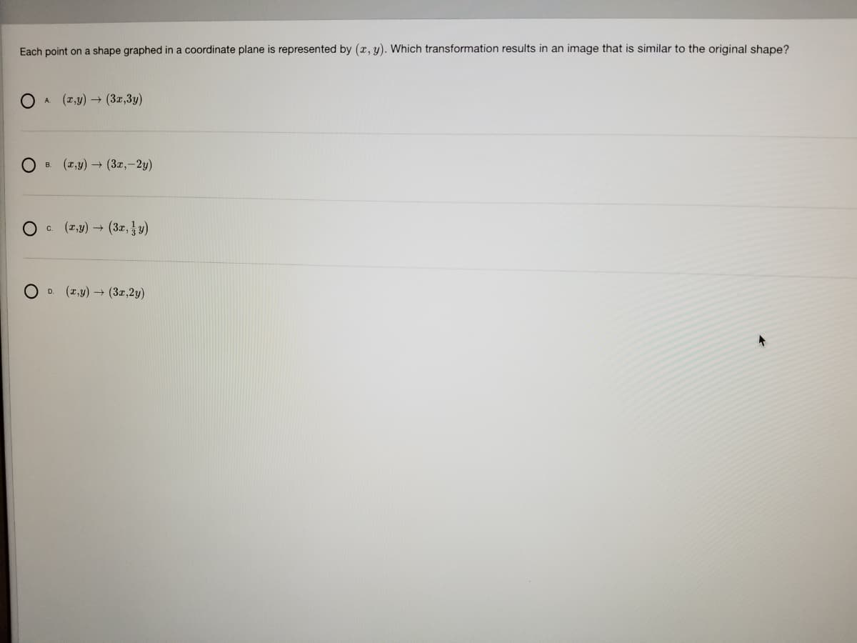 Each point on a shape graphed in a coordinate plane is represented by (r, y). Which transformation results in an image that is similar to the original shape?
(x,y) → (3x,3y)
(т,у) — (Зг,-2у)
B.
O c.
(2,y) (3x,y)
O D.
(1,y) (3z,2y)
