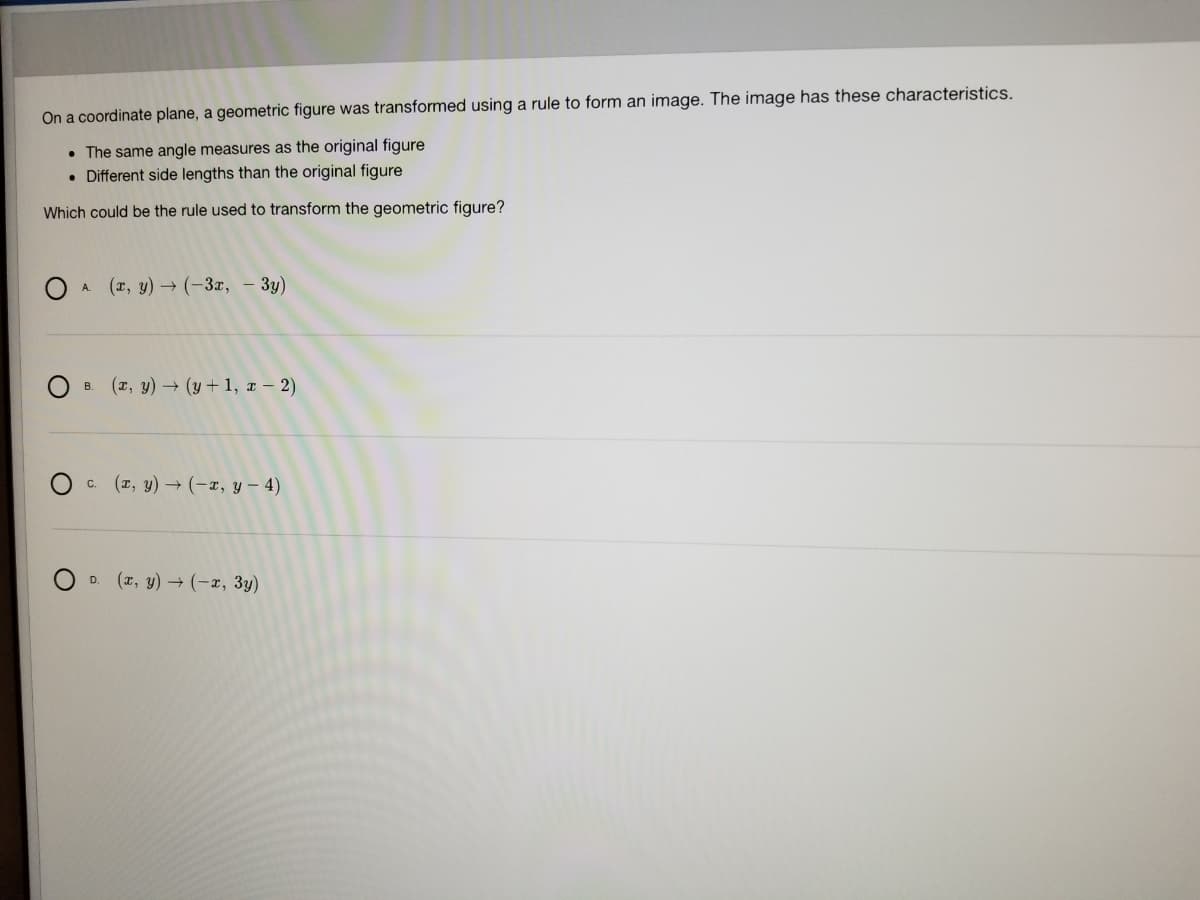 On a coordinate plane, a geometric figure was transformed using a rule to form an image. The image has these characteristics.
• The same angle measures as the original figure
• Different side lengths than the original figure
Which could be the rule used to transform the geometric figure?
(r, y) → (-3x, – 3y)
A.
OB. (z, y) (y+ 1, x – 2)
c. (z, y) → (-x, y – 4)
D. (2, y) (-x, 3y)
