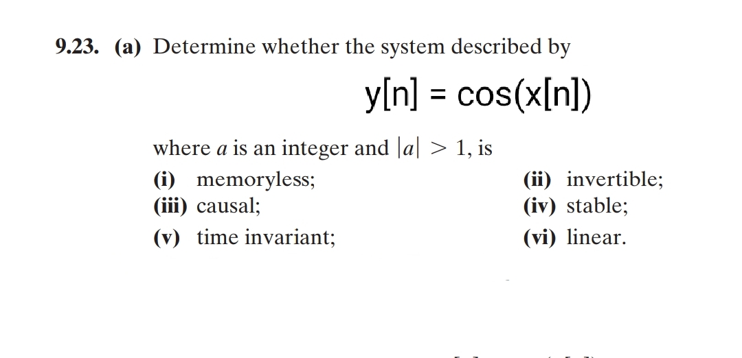 9.23. (a) Determine whether the system described by
y[n] = cos(x[n])
where a is an integer and |a| > 1, is
(i) memoryless;
(iii) causal;
(ii) invertible;
(iv) stable;
(v) time invariant;
(vi) linear.
