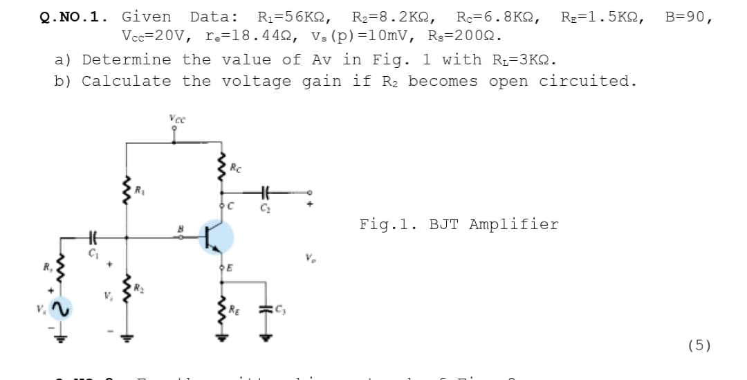 Q. NO.1. Given
R1=56K2,
Vec=20V, r.=18.442, V:(p)=10mV, Rs=2002.
Data:
R2=8.2KQ,
Rc=6.8K2,
RE=1.5K2,
B=90,
a) Determine the value of Av in Fig. 1 with R-3KQ.
b) Calculate the voltage gain if R2 becomes open circuited.
Vec
RC
Ht
Fig.1. BJT Amplifier
V.
DE
RE
(5)
