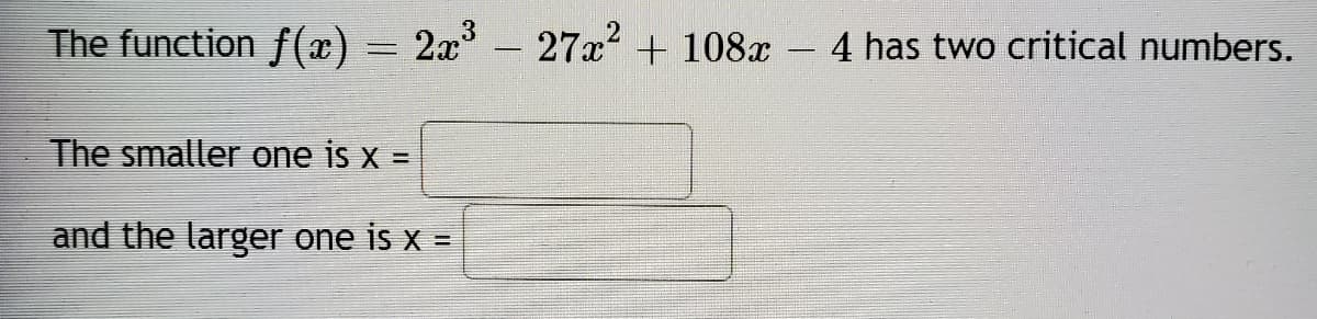 **Finding Critical Numbers of a Function**

The function \( f(x) = 2x^3 - 27x^2 + 108x - 4 \) has two critical numbers.

The smaller one is \( x = \) [                ]

and the larger one is \( x = \) [                ]