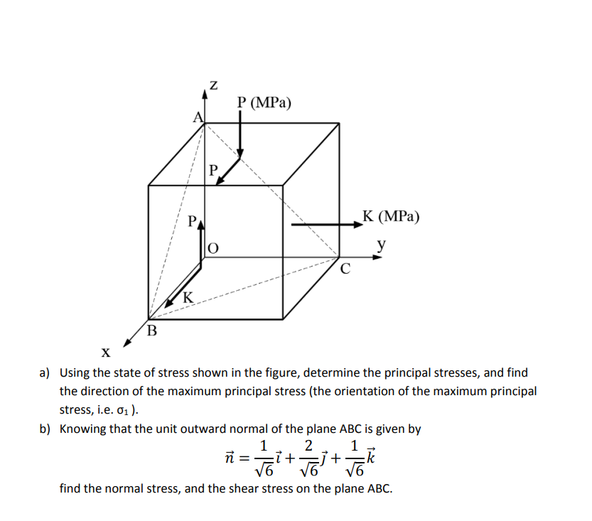 B
P
K
Z
P
O
P (MPa)
V
с
K (MPa)
y
X
a) Using the state of stress shown in the figure, determine the principal stresses, and find
the direction of the maximum principal stress (the orientation of the maximum principal
stress, i.e. 0₁).
b) Knowing that the unit outward normal of the plane ABC is given by
1 2
1
ñ = 7+ =j+ k
√6
√6
find the normal stress, and the shear stress on the plane ABC.