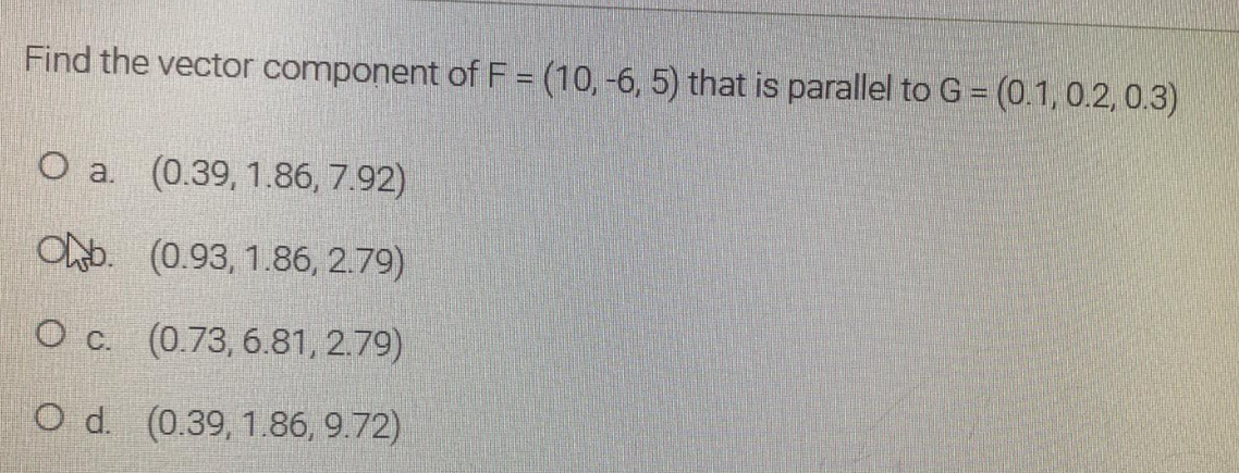 Find the vector component of F = (10, -6, 5) that is parallel to G = (0.1, 0.2, 0.3)
(0.39, 1.86, 7.92)
ONb. (0.93, 1.86, 2.79)
O c. (0.73, 6.81, 2.79)
O d. (0.39, 1.86, 9.72)
