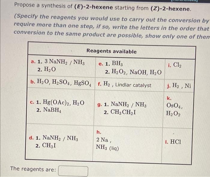 Propose a synthesis of (E)-2-hexene starting from (Z)-2-hexene.
(Specify the reagents you would use to carry out the conversion by
require more than one step, if so, write the letters in the order that
conversion to the same product are possible, show only one of then
Reagents available
a. 1. 3 NaNH, / NH3
2. НаО
е. 1. ВН,
2. На О2, NaOH, На О
i. Cl2
b. H20, H2SO4, HgSO, f. H2 , Lindlar catalyst
j. H2, Ni
k.
c. 1. Hg(OAc)2, H2O
2. NaBH,
g. 1. NaNH2 / NH3
2. CH3 CH2I
OsO4,
H2O2
h.
d. 1. NaNH2 / NH3
2. CH3I
2 Na,
NH3 (liq)
1. НC
The reagents are:
