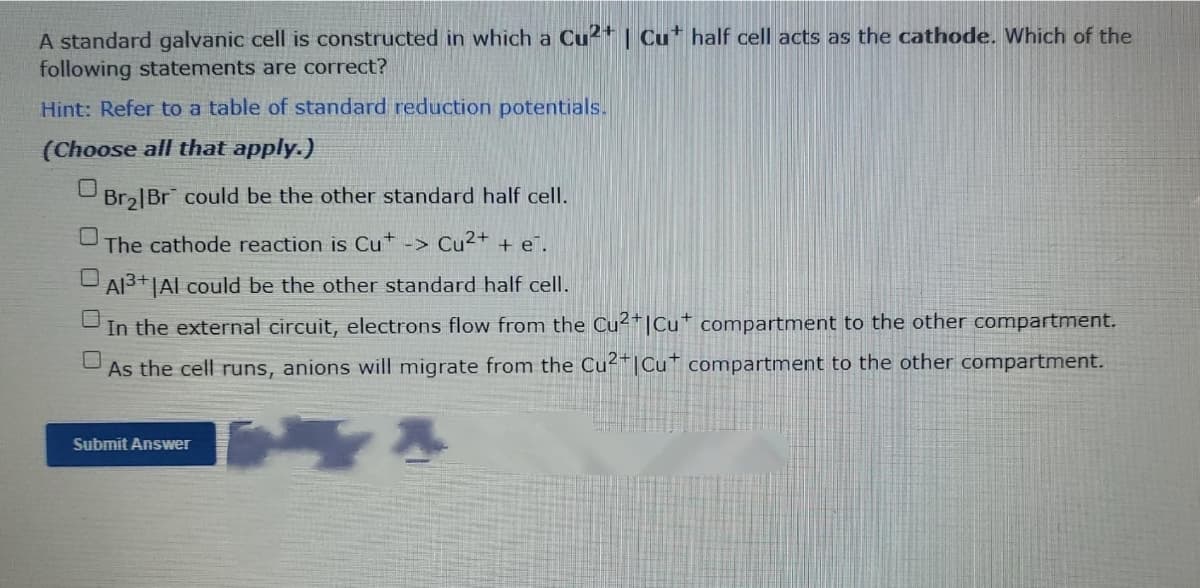 A standard galvanic cell is constructed in which a Cu²+ | Cu* half cell acts as the cathode. Which of the
following statements are correct?
Hint: Refer to a table of standard reduction potentials.
(Choose all that apply.)
Bra|Br could be the other standard half cell.
The cathode reaction is Cu ->
Cu2+ + e¯.
Al3+|Al could be the other standard half cell.
In the external circuit, electrons flow from the Cu²*|Cu* compartment to the other compartment.
As the cell runs, anions will migrate from the Cu|Cu compartment to the other compartment.
Submit Answer
