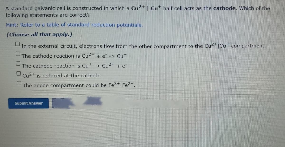 A standard galvanic cell is constructed in which a Cu²+ | Cu* half cell acts as the cathode. Which of the
following statements are correct?
Hint: Refer to a table of standard reduction potentials.
(Choose all that apply.)
In the external circuit, electrons flow from the other compartment to the Cu2"|Cu* compartment.
The cathode reaction is Cu2+ + e -> Cu
The cathode reaction is Cu+ -> Cu²++ + e
Cu2+
is reduced at the cathode.
The anode compartment could be Fe3+|Fe2+.
Submit Answer
